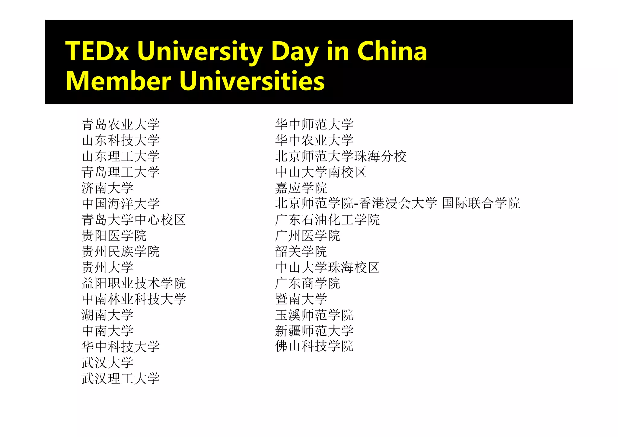 TEDx University Day in China
Member Universities
 青岛农业大学         华中师范大学
 山东科技大学         华中农业大学
 山东理工大学         北京师范大学珠海分校
 青岛理工大学         中山大学南校区
 济南大学           嘉应学院
 中国海洋大学         北京师范学院-香港浸会大学 国际联合学院
 青岛大学中心校区       广东石油化工学院
 贵阳医学院          广州医学院
 贵州民族学院         韶关学院
 贵州大学           中山大学珠海校区
 益阳职业技术学院       广东商学院
 中南林业科技大学       暨南大学
 湖南大学           玉溪师范学院
 中南大学           新疆师范大学
 华中科技大学         佛山科技学院
 武汉大学
 武汉理工大学
 