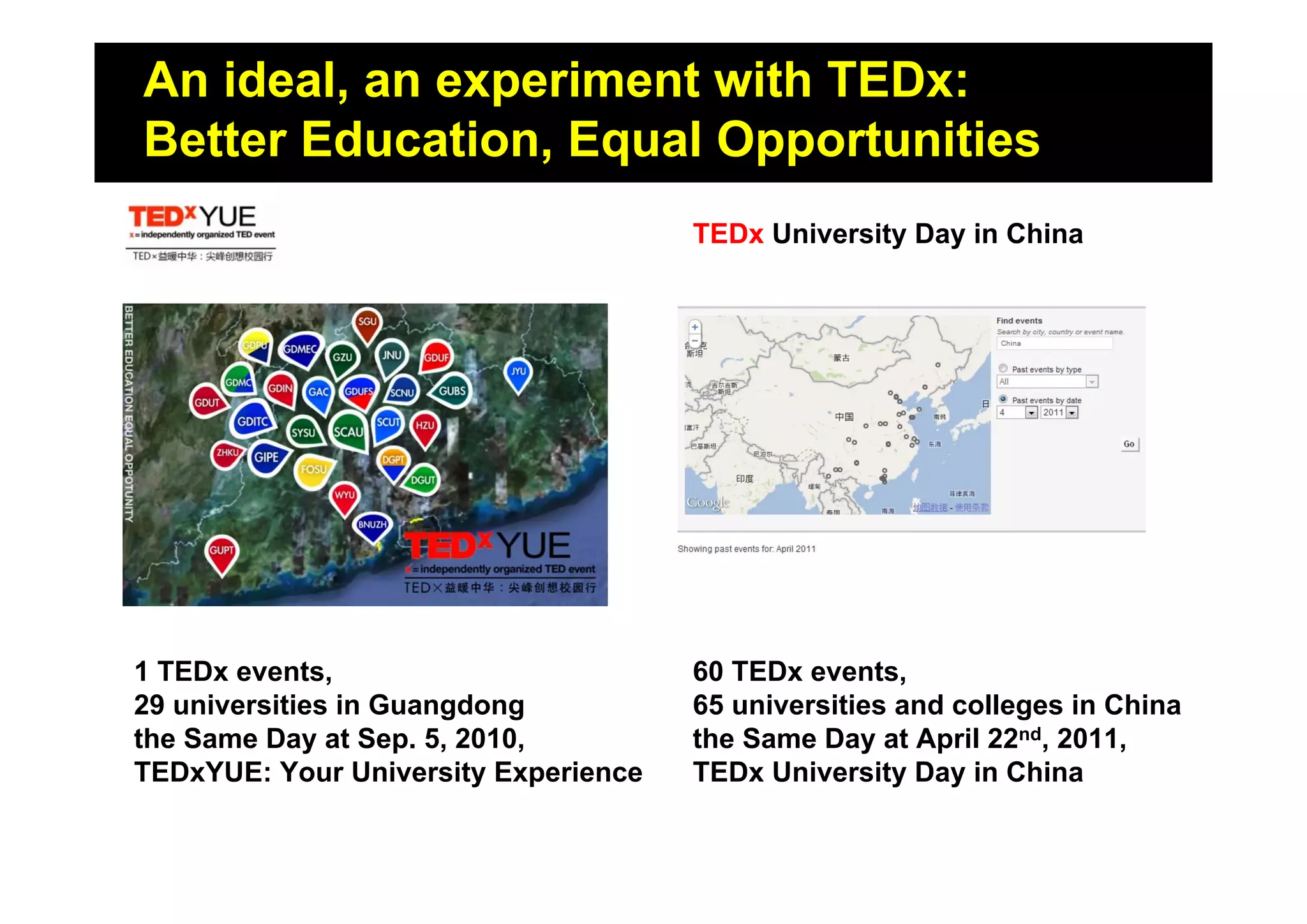 An ideal, an experiment with TEDx:
Where the story started?
Better Education, Equal Opportunities
                                      TEDx University Day in China




1 TEDx events,                        60 TEDx events,
29 universities in Guangdong          65 universities and colleges in China
the Same Day at Sep. 5, 2010,         the Same Day at April 22nd, 2011,
TEDxYUE: Your University Experience   TEDx University Day in China
 