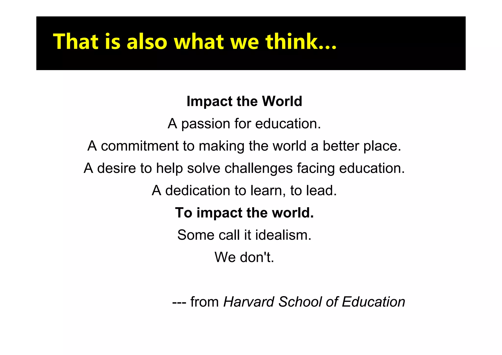 That is also what we think…

                  Impact the World
               A passion for education.
   A commitment to making the world a better place.
  A desire to help solve challenges facing education.
            A dedication to learn, to lead.
                To impact the world.
                Some call it idealism.
                      We don't.


                --- from Harvard School of Education
 