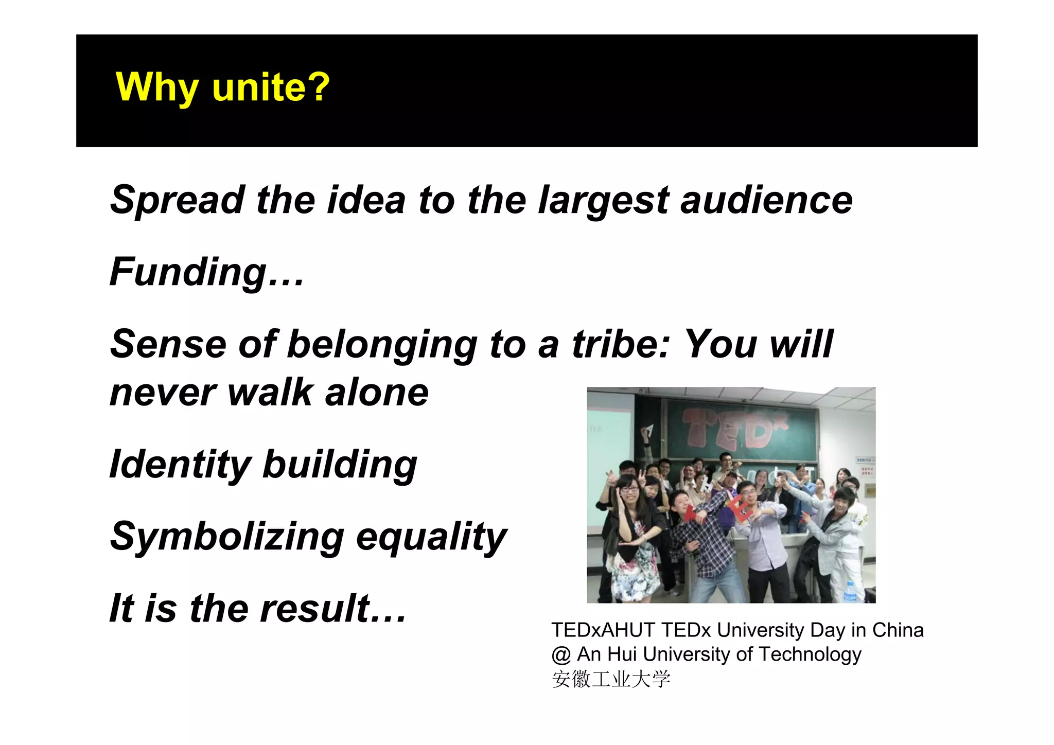 Why unite?
Where the story started?

Spread the idea to the largest audience
Funding…
Sense of belonging to a tribe: You will
never walk alone
Identity building
Symbolizing equality
It is the result…      TEDxAHUT TEDx University Day in China
                       @ An Hui University of Technology
                       安徽工业大学
 