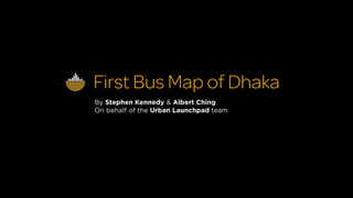 First Bus Map of Dhaka
By Stephen Kennedy & Albert Ching
On behalf of the Urban Launchpad team
 
