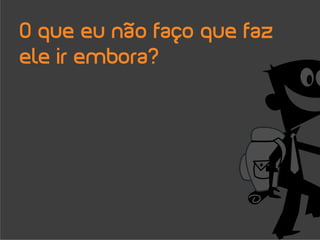 O que eu não faço que faz
ele ir embora?
 