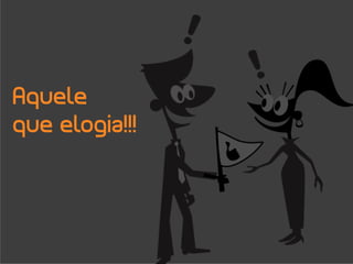 Aquele
que elogia!!!
 