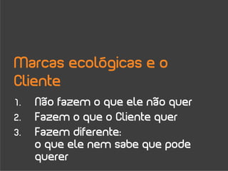 Marcas ecológicas e o
Cliente
1.   Não fazem o que ele não quer
2.   Fazem o que o Cliente quer
3.   Fazem diferente:
     o que ele nem sabe que pode
     querer
 