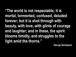 “The world is not respectable; it is
mortal, tormented, confused, deluded
forever; but it is shot through with
beauty, with love, with glints of courage
and laughter; and in these, the spirit
blooms timidly, and struggles to the
light amid the thorns.”
George Santayana
 