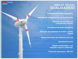 ENERGIA EÓLICA
             QUALIDADES
          Complementaridade geográfica

Redução de investimentos em transmissão

                Redução de consumo de
                   combustíveis fósseis

          Complementaridade energética

  Redução de emissões de Gases e Efeito
                                Estufa

   Desenvolvimento da indústria nacional

                       Socialmente justa

                Rápida implantação, com
             reduzido impacto ambiental

            Potencial expressivo: 300 GW
 
