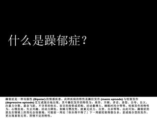 什么是躁郁症？ 躁郁症是一种双极性 (Bipolar) 的情感疾患。此种疾病的特性是躁狂发作 (manic episode) 与忧郁发作 (depressive episode) 交互或混合地出现。其中躁狂发作的特性为：高昂、开阔、多话、易怒、自夸、自大、注意力分散、意念飞跃、不寻常的快乐、盲目的投资或采购、活动量增大、睡眠时间少等等。忧郁发作的特性为：心情沮丧、失去兴趣、活动力降低、食睡习惯改变、疲累无活力、自责、自杀等等。由此可知，躁郁症的朋友在情绪上的变化会很极端，可能前一周还「快乐得不得了」下一周就忧郁得想自杀。甚或混合型的发作，更出现喜怒无常、阴情不定的特性。  