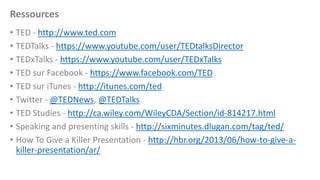 Ressources
• TED - http://www.ted.com
• TEDTalks - https://www.youtube.com/user/TEDtalksDirector
• TEDxTalks - https://www.youtube.com/user/TEDxTalks
• TED sur Facebook - https://www.facebook.com/TED
• TED sur iTunes - http://itunes.com/ted
• Twitter - @TEDNews, @TEDTalks
• TED Studies - http://ca.wiley.com/WileyCDA/Section/id-814217.html
• Speaking and presenting skills - http://sixminutes.dlugan.com/tag/ted/
• How To Give a Killer Presentation - http://hbr.org/2013/06/how-to-give-akiller-presentation/ar/

 