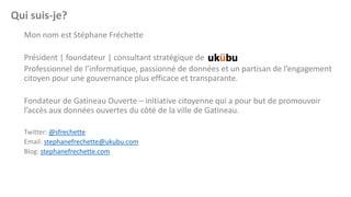 Qui suis-je?
Mon nom est Stéphane Fréchette

Président | foundateur | consultant stratégique de
Professionnel de l’informatique, passionné de données et un partisan de l’engagement
citoyen pour une gouvernance plus efficace et transparante.
Fondateur de Gatineau Ouverte – initiative citoyenne qui a pour but de promouvoir
l’accès aux données ouvertes du côté de la ville de Gatineau.
Twitter: @sfrechette
Email: stephanefrechette@ukubu.com
Blog: stephanefrechette.com

 