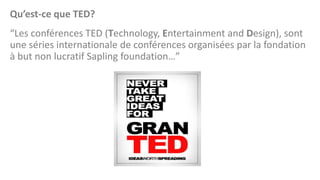 Qu’est-ce que TED?
“Les conférences TED (Technology, Entertainment and Design), sont
une séries internationale de conférences organisées par la fondation
à but non lucratif Sapling foundation…”

 