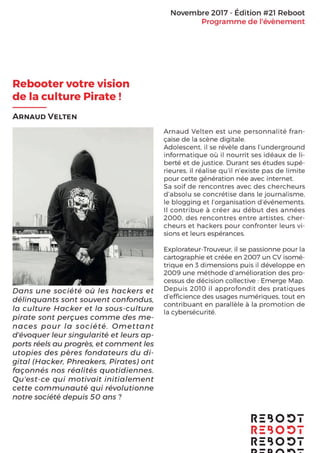 Novembre 2017 - Edition #21 Reboot
Programme de I’événement
Rebooter votre vision
de la culture Pirate !
ARNAUD VELTEN
Dans une société où les hackers et
délinquants sont souvent confondus,
la culture Hacker et la sous-culture
pirate sont perçues comme des
menaces pour la société. Omettant
d’évoquer leur singularité et leurs
apports réels au progrès, et comment
les utopies des pères fondateurs du
digital (Hacker, Phreakers, Pirates) ont
façonnés nos réalités quotidiennes.
Qu’est-ce qui motivait initialement
cette communauté qui révolutionne
notre société depuis 50 ans ?
Arnaud Velten est une personnalité française
de la scène digitale. Adolescent, il se révèle
dans l’underground informatique où il nourrit
ses idéaux de liberté et de justice. Durant ses
études supérieures, il réalise qu’il n’existe pas
de limite pour cette génération née avec
internet. Sa soif de rencontres avec des
chercheurs d’absolu se concrétise dans le
journalisme, le blogging et l’organisation
d’événements. Il contribue à créer au début
des années 2000, des rencontres entre
artistes, chercheurs et hackers pour
confronter leurs visions et leurs espérances.
Explorateur-Trouveur, il se passionne pour la
cartographie et créée en 2007 un CV isométrique
en 3 dimensions puis il développe en 2009 une
méthode d’amélioration des processus de
décision collective : Emerge Map. Depuis 2010 il
approfondit des pratiques d’efﬁcience des usages
numériques, tout en contribuant en parallèle à la
promotion de la cybersécurité.
 