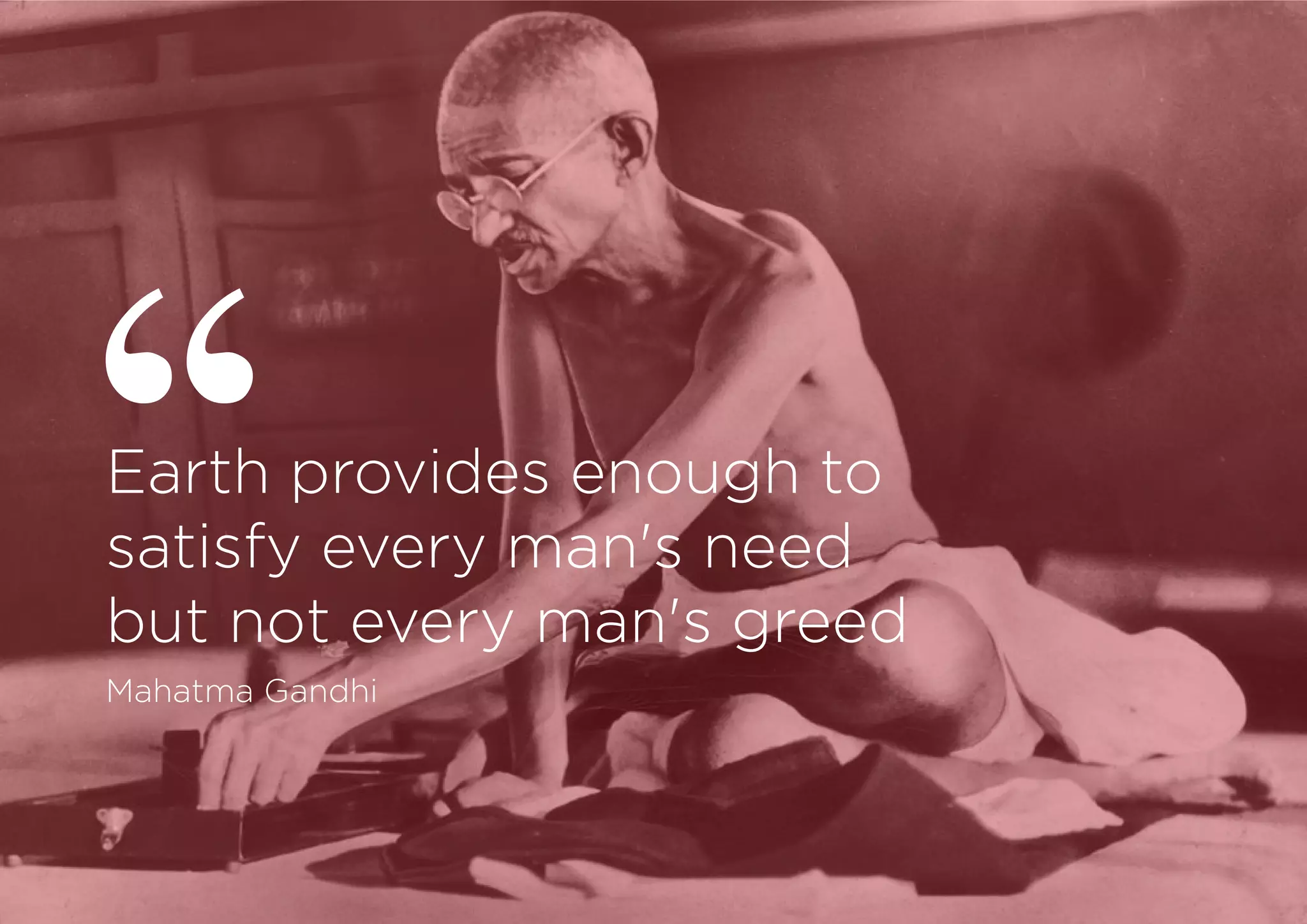 Earth provides enough to
satisfy every man's need
but not every man's greed
Mahatma Gandhi