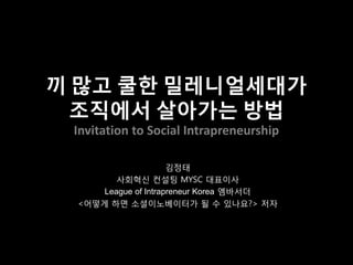 끼 많고 쿨한 밀레니얼세대가
조직에서 살아가는 방법
Invitation to Social Intrapreneurship
김정태
사회혁신 컨설팅 MYSC 대표이사
League of Intrapreneur Korea 엠바서더
<어떻게 하면 소셜이노베이터가 될 수 있나요?> 저자
 