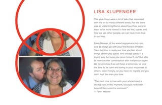 This year, there were a lot of talks that resonated
with me on so many different levels. For me there
was an underlying theme about how if we were to
learn to be more honest in how we feel, speak, and
how we see other people, we can have more love
in our lives.
Fawn Weaver, of the www.happywivesclub.com,
said to always go with your first honest emotion.
Take the time to really see how you feel about
things before you speak. And always speak in a
loving way, because you never know if you’ll be able
to have another conversation with that person again.
We never know if we will have a tomorrow, so take
the time to be calm and loving in your responses to
others, even if angry, so you have no regrets and you
don’t hurt the ones you love.
“The best time to love with your whole heart is
always now, in this moment, because no breath
beyond the current is promised.”
— Fawn Weaver
LISA KLUPENGER
 
