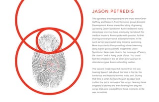 Two speakers that impacted me the most were Karen
Gaffney and Speech, from the iconic group Arrested
Development. Karen shared her story of growing
up having Down Syndrome. Karen shattered every
stereotype one may have previously had about this
medical mystery. Karen spoke with passion, further
sharing several personal accomplishments in life
such as her open water long distance swimming.
More importantly than providing a heart warming
story, Karen gave scientific insight into Down
Syndrome. Karen was clear in her message of “every
life counts” and is living proof of that. You could
feel the emotion in the air when every person in
attendance gave Karen a standing ovation.
The second most impactful moment for me was
hearing Speech talk about the time in his life, the
hardships and lessons learned in his past. During
that time is when he took the pen to paper and
crafted the lyrics to many of his songs. Hearing these
snippets of stories and then hearing him sing the
songs that were created from these moments in life
was incredible.
JASON PETREDIS
 