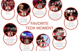 JENNY SHIRK
Speech!
KARI ROWELL
I loved it when
Speech entered the
room singing.
BRIAN EYLER
When crowd gave
Karen Gaffney
standing ovation.
FAVORITE
TEDX MOMENT
BRIAN MADDEN
A tie. I was blown away
by of the musical acts:
The von Trapps and
Con Bro Chill
KIMBERLY BRANDT
Con Bro Chill
energizing the
crowd after lunch
JEFF BRUMMER
“…The world needs more
kid made things.”
— G Douglas Bundy
LAUREN WIMMER
The variety of speakers,
all connected by
the same theme of
tomorrow.
PAUL LESER
When Speech started
singing the next the end
of a spoken sentence.
ALI WERNER
Speech’s Speech!
 