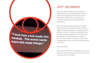 One of my favorite takeaways from this year’s
TEDxPortland was from G Douglas Bundy. His
perspective on giving kids the power to teach
themselves; that we learn as peers and not
as teacher to student was both uplifting and
enlightening.
Part of his speech centered around letting kids
program their own games via the web, and after
doing so; letting other kids be inspired by what the
initial kid had done. “Another kid made this?” was
the reply…making education a kind of impromptu
competition to out do/challenge one another.
Its an entirely new take on learning, and one that
completely turns the norms of memorizing & testing
on its head.
Super refreshing.
Oh, and his Dad built an X wing fighter in their back
yard. Also super refreshing. Learn with your kids and
in turn you will learn infinitely.
JEFF BRUMMER
 