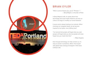 “When a phone freezes you, you’re “Phrozen ™.”
— Benji Wagner, co-founder of Polar
In Benji Wagner’s talk, he spoke about how
technology and social media influence not only our
culture, but begin to modifiy our human behavior.
It seems we’re always looking at our phones. When
checking our instagram feeds, do we become
inspired to live better, more fufilling lives?
“I’ve learned that people will forget what you said,
people will forget what you did, but people will never
forget how you made them feel.”
— Maya Angelou
Even though technology can help connect us, it’s
easy to overdo it sometimes. When I find myself
with glazed eyes looking at Instagram I think back
to Benji’s talk.
BRIAN EYLER
 