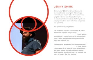 Being my first TEDxPortland, I wasn’t sure what
to expect. It was an amazing day of knowledge,
community and wisdom. With a theme of tomorrow
tying into a diverse field of topics. Making me
re-evaluate what tomorrow looks like for myself, and
stepping through the doors with a fresh perspective
and open mind.
Two quotes, I keep going back to:
“We are the last ones that can remember life before
the Internet, and we’re doing it wrong.”
							 — Benji Wagner
Technology is a tool and when we get Phrozen, we’re
using it wrong. Step past a technology screen and
enjoy what is around you.
“All lives matter, regardless of the chromosome count.”
						 — Karen Gaffney
Hearing about all the obstacles Karen has surpassed
with grace, passion and never listening to anyone’s
doubt is a great reminder that every life has value and
every life matters. Max your potential.
JENNY SHIRK
 