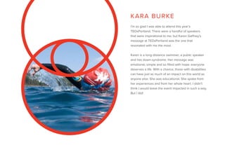 I’m so glad I was able to attend this year’s
TEDxPortland. There were a handful of speakers
that were inspirational to me, but Karen Gaffney’s
message at TEDxPortland was the one that
resonated with me the most.
Karen is a long-distance swimmer, a public speaker
and has down-syndrome. Her message was
emotional, simple and so filled with hope: everyone
deserves a life. With a chance, those with disabilities
can have just as much of an impact on this world as
anyone else. She was educational. She spoke from
her experiences and from her whole heart. I didn’t
think I would leave the event impacted in such a way.
But I did!
KARA BURKE
 