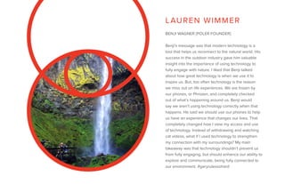 BENJI WAGNER [POLER FOUNDER]
Benji’s message was that modern technology is a
tool that helps us reconnect to the natural world. His
success in the outdoor industry gave him valuable
insight into the importance of using technology to
fully engage with nature. I liked that Benji talked
about how great technology is when we use it to
inspire us. But, too often technology is the reason
we miss out on life experiences. We are frozen by
our phones, or Phrozen, and completely checked
out of what’s happening around us. Benji would
say we aren’t using technology correctly when that
happens. He said we should use our phones to help
us have an experience that changes our lives. That
completely changed how I view my access and use
of technology. Instead of withdrawing and watching
cat videos, what if I used technology to strengthen
my connection with my surroundings? My main
takeaway was that technology shouldn’t prevent us
from fully engaging, but should enhance our ability to
explore and communicate, being fully connected to
our environment. #garyrulessohard
LAUREN WIMMER
 