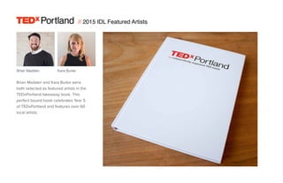 // 2015 IDL Featured Artists
Portland
Portland
Brian Madden
Brian Madden and Kara Burke were
both selected as featured artists in the
TEDxPortland takeaway book. This
perfect bound book celebrates Year 5
of TEDxPortland and features over 60
local artists.
Kara Burke
 
