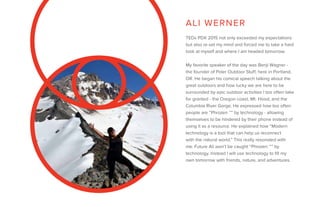 TEDx PDX 2015 not only exceeded my expectations
but also re-set my mind and forced me to take a hard
look at myself and where I am headed tomorrow.
My favorite speaker of the day was Benji Wagner -
the founder of Poler Outdoor Stuff, here in Portland,
OR. He began his comical speech talking about the
great outdoors and how lucky we are here to be
surrounded by epic outdoor activities I too often take
for granted - the Oregon coast, Mt. Hood, and the
Columbia River Gorge. He expressed how too often
people are “Phrozen ™” by technology - allowing
themselves to be hindered by their phone instead of
using it as a resource. He explained how “Modern
technology is a tool that can help us reconnect
with the natural world.” This really resonated with
me. Future Ali won’t be caught “Phrozen ™” by
technology. Instead I will use technology to fill my
own tomorrow with friends, nature, and adventures.
ALI WERNER
 