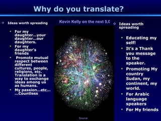 Why do you translate?   Ideas worth spreading For my daughter…your daughter…our daughters. For my daughter’s friends Promote mutual respect between different cultures, people, religions, etc. Translation is a way to exchange ideas among us as humans.  My passion…etc… …Countless  Ideas worth spreading Educating my self! It’s a Thank you message to the speaker. Promoting My country Sudan, my continent, my world. For Arabic language speakers  For My friends Source Kevin Kelly on the next 5,000 days of the web   