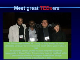 Meet great  TEDx ers 3rd TEDxYonsei Speaker, Mr. Young Gil Song started his vision: affordable computer for everyone in the world" after a year in USA, in 1998. he launched a brand of ultra-low cost computer eMachines successfully in Silicon Valley. This company listed on NASDAQ within 2 years and received the 3rd largest market share through  selling millions of its products in 2003.... 