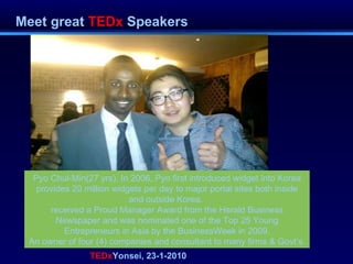 Meet great  TEDx  Speakers TEDx Yonsei, 23-1-2010 Pyo Chul-Min(27 yrs), In 2006, Pyo first introduced widget into Korea provides 20 million widgets per day to major portal sites both inside and outside Korea.  received a Proud Manager Award from the Herald Business Newspaper and was nominated one of the Top 25 Young Entrepreneurs in Asia by the BusinessWeek in 2009. An owner of four (4) companies and consultant to many firms & Govt’s. 