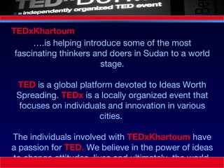 … .is helping introduce some of the most fascinating thinkers and doers in Sudan to a world stage. TED  is a global platform devoted to Ideas Worth Spreading.  TEDx  is a locally organized event that focuses on individuals and innovation in various cities.  The individuals involved with  TEDxKhartoum  have a passion for  TED.  We believe in the power of ideas to change attitudes, lives and ultimately, the world. TEDxKhartoum  
