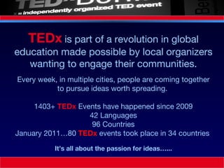 Every week, in multiple cities, people are coming together to pursue ideas worth spreading.  1403+  TEDx  Events have happened since 2009 42 Languages 96 Countries January 2011…80  TEDx   events took place in 34 countries  TEDx   is part of a revolution in global education made possible by local organizers wanting to engage their communities. It’s all about the passion for ideas…... 
