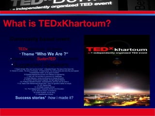 What is TEDxKhartoum? Community based event.    TEDx Khartoum 1st event:  Theme " Who We Are ? "   Organized by “ SudanTED ” (Non-Profit) Suggested Speakers : 1-Eljayli Ahmed: Why can't we be on time? : 2-Mustafa Khojali: The story of the Open Mic  3- Hisham El zubair: The story of Almawja.: 4-Fadwa Sa'ad: Our school books and why they lack appeal  5-Abdelkareem Badri: on his glove invention. 6-Ghadda Kaddoda:the journey from illiteracy to engineering. 7- Saif Lutfi: Are we able to overcome our challenges. 8- Khalid Mansour: Using microfinance to change the world.  9- Professor Ahmed Ayoub Elgaddal: the fight against Malaria. 10- Professor Mustafa Elnawari: Unemployment, and how can we solve it. 11-Dr. Nassr Eldin Mohammed ahmed Shrif : How Our genetics makes us unique. 12- DR. Rashid Diab:  13- Dr.Elfateh Hussain Ahmed 14-  Prof. Balgees Badri: Sudanese Women and Education. 15- Dr. Munzoul Assal: Co-existence . 16- Emem Andrew: On her story. 17- AbdelRahman ElAsha: Success stories * :how i made it?   