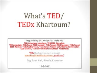 What’s  TED / TEDx  Khartoum? Prepared by: Dr. Anwar F.A.  Dafa-Alla TED Volunteer translator, TED2010 Attendee,  TED Associate, TEDxSeoul 2010 Speaker, TEDxYonsei 2010 Speaker, TEDxYonsei 2010 Advisor, TEDxArabia Team, Translation Project Volunteer Administrator, TEDx Mentor, TED conversations volunteer  moderator,  TEDx  Khartoum licensee, organizer anwarking@{tedxkhartoum.com , gmail.com}   Eng. Sami Hall, Riyadh, Khartoum 12-3-2011 