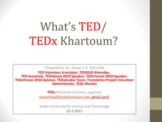 What’s  TED / TEDx  Khartoum? Prepared by: Dr. Anwar F.A.  Dafa-Alla TED Volunteer translator, TED2010 Attendee,  TED Associate, TEDxSeoul 2010 Speaker, TEDxYonsei 2010 Speaker, TEDxYonsei 2010 Advisor, TEDxArabia Team, Translation Project Volunteer Administrator, TEDx Mentor TEDx  Khartoum licensee, organizer anwarking@{tedxkhartoum.com , gmail.com}   Sudan University for Science and Technology 22-2-2011 