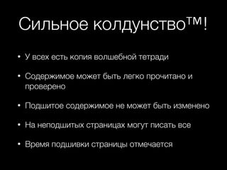 Сильное колдунство™!
• У всех есть копия волшебной тетради
• Содержимое может быть легко прочитано и
проверено
• Подшитое содержимое не может быть изменено
• На неподшитых страницах могут писать все
• Время подшивки страницы отмечается
 