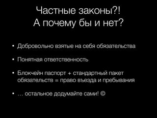 Частные законы?!
А почему бы и нет?
• Добровольно взятые на себя обязательства
• Понятная ответственность
• Блокчейн паспорт + стандартный пакет
обязательств = право въезда и пребывания
• … остальное додумайте сами! ©
 