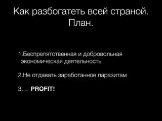 Как разбогатеть всей страной.
План.
1.Беспрепятственная и добровольная
экономическая деятельность
2.Не отдавать заработанное паразитам
3.… PROFIT!
 