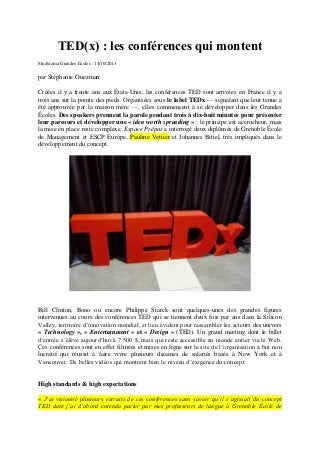 TED(x) : les conférences qui montent
Studyrama Grandes Ecoles : 14/10/2013

par Stéphanie Ouezman
Créées il y a trente ans aux États-Unis, les conférences TED sont arrivées en France il y a
trois ans sur la pointe des pieds. Organisées sous le label TEDx — signalant que leur tenue a
été approuvée par la maison mère —, elles commencent à se développer dans les Grandes
Écoles. Des speakers prennent la parole pendant trois à dix-huit minutes pour présenter
leur parcours et développer une « idea worth spreading » : le principe est accrocheur, mais
la mise en place reste complexe. Espace Prépas a interrogé deux diplômés de Grenoble École
de Management et ESCP Europe, Pauline Vettier et Johannes Bittel, très impliqués dans le
développement du concept.

Bill Clinton, Bono ou encore Philippe Starck sont quelques-unes des grandes figures
intervenues au cours des conférences TED qui se tiennent deux fois par ans dans la Silicon
Valley, territoire d’innovation mondial, et lieu évident pour rassembler les acteurs des univers
« Technology », « Entertainment » et « Design » (TED). Un grand meeting dont le billet
d’entrée s’élève aujourd’hui à 7 500 $, mais qui reste accessible au monde entier via le Web.
Ces conférences sont en effet filmées et mises en ligne sur le site de l’organisation à but non
lucratif qui réussit à faire vivre plusieurs dizaines de salariés basés à New York et à
Vancouver. De belles vidéos qui montrent bien le niveau d’exigence du concept.

High standards & high expectations
« J’ai visionné plusieurs extraits de ces conférences sans savoir qu’il s’agissait du concept
TED dont j’ai d’abord entendu parler par mes professeurs de langue à Grenoble École de

 