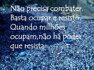Não precisa combater.
Basta ocupar e resistir.
Quando milhões
ocupam,não há poder
que resista...
 