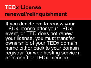 TED x License renewal/relinquishment   If you decide not to renew your TEDx license after your TEDx event, or TED does not renew your license, you must transfer ownership of your TEDx domain name either back to your domain registrar (or web hosting service), or to another TEDx licensee.  http://www.ted.com/pages/view/id/493#websites 