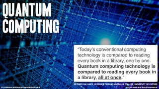 Quantum
Computing
“Today’s conventional computing
technology is compared to reading
every book in a library, one by one.
Quantum computing technology is
compared to reading every book in
a library, all at once.”
https://futurism.com/wp-content/uploads/2016/08/quantum-computing-super-atom.jpg
Dr Chris Ballance, Research Fellow, Magdalen College, University of Oxford
https://www.eurekalert.org/pub_releases/2016-08/uoo-rlg080516.php
 