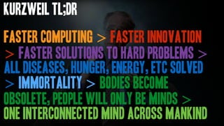Faster Computing > faster innovation
> faster solutions to hard problems >
all diseases, hunger, energy, etc solved
> immortality > bodies become
obsolete, people will only be minds >
one interconnected mind across mankind
Kurzweil TL;DR
 