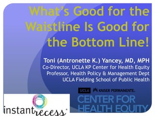 What’s Good for the
Waistline Is Good for
   the Bottom Line!
   Toni (Antronette K.) Yancey, MD, MPH
  Co-Director, UCLA KP Center for Health Equity
   Professor, Health Policy & Management Dept
          UCLA Fielding School of Public Health
 