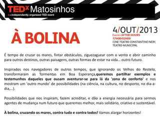 É tempo de cruzar os mares, fintar obstáculos, ziguezaguear com o vento e abrir caminho
para outros destinos, outras paisagens, outras formas de estar na vida… outro futuro.
Inspirados nos navegadores de outros tempos, que ignorando os Velhos do Restelo,
transformaram as Tormentas em Boa Esperança,queremos partilhar exemplos e
testemunhos daqueles que ousam aventurar-se para lá da 'zona de conforto' e nos
mostram um 'outro mundo' de possibilidades (na ciência, na cultura, no desporto, no dia-a-
dia,…).
Possibilidades que nos inspiram, fazem acreditar, e dão a energia necessária para sermos
agentes de mudança num futuro que queremos melhor, mais solidário, criativo e sustentável.
À bolina, cruzando os mares, contra tudo e contra todos! Vamos alargar horizontes!
 