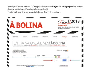 A compra online na Last2Ticket possibilita a utilização de códigos promocionais,
devidamente identificados pela organização.
Existem descontos por quantidade ou descontos globais.
 
