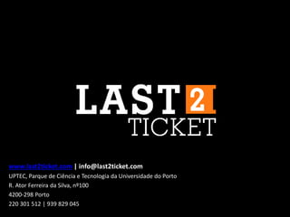 www.last2ticket.com | info@last2ticket.com
UPTEC, Parque de Ciência e Tecnologia da Universidade do Porto
R. Ator Ferreira da Silva, nº100
4200-298 Porto
220 301 512 | 939 829 045
 