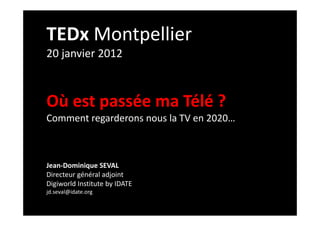 TEDx Montpellier
20 janvier 2012



Où est passée ma Télé ?
Comment regarderons nous la TV en 2020…



Jean-Dominique SEVAL
Directeur général adjoint
Digiworld Institute by IDATE
jd.seval@idate.org
 