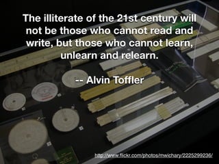 The illiterate of the 21st century will
 not be those who cannot read and
 write, but those who cannot learn,
         unlearn and relearn.

           -- Alvin Tofﬂer




                http://www.ﬂickr.com/photos/mwichary/2225299236/
 