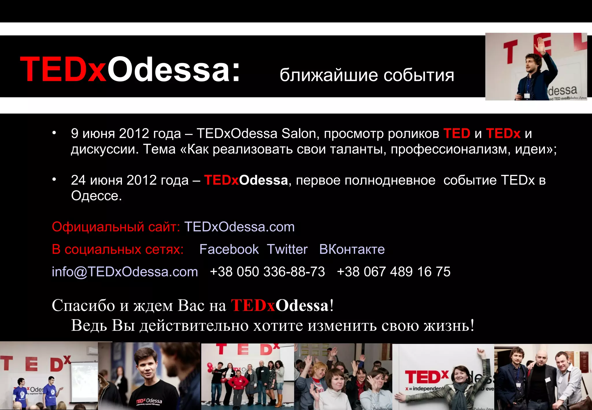 TEDxOdessa:                        ближайшие события


 •   9 июня 2012 года – TEDxOdessa Salon, просмотр роликов TED и TEDx и
     дискуссии. Тема «Как реализовать свои таланты, профессионализм, идеи»;

 •   24 июня 2012 года – TEDxOdessa, первое полнодневное событие TEDx в
     Одессе.

 Официальный сайт: TEDxOdessa.com
 В социальных сетях:   Facebook Twitter ВКонтакте
 info@TEDxOdessa.com +38 050 336-88-73 +38 067 489 16 75

 Спасибо и ждем Вас на TEDxOdessa!
   Ведь Вы действительно хотите изменить свою жизнь!
 